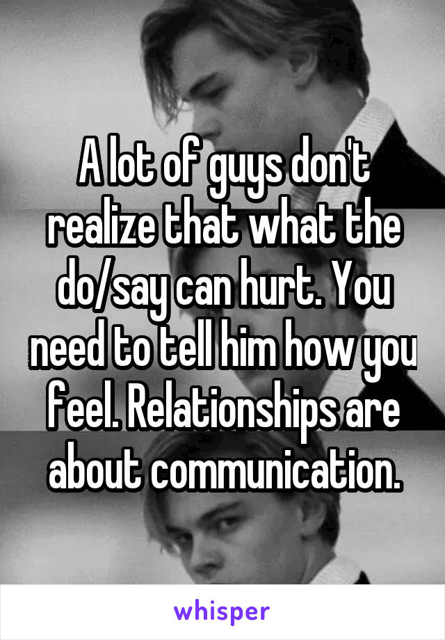 A lot of guys don't realize that what the do/say can hurt. You need to tell him how you feel. Relationships are about communication.