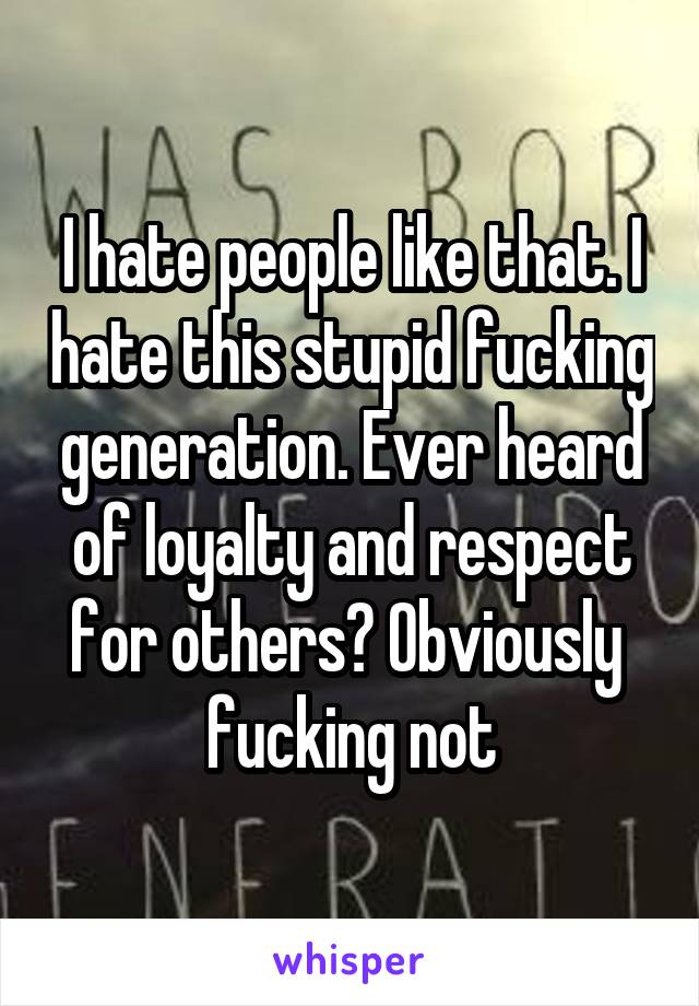 I hate people like that. I hate this stupid fucking generation. Ever heard of loyalty and respect for others? Obviously 
fucking not