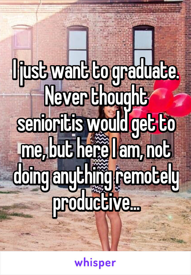 I just want to graduate. Never thought senioritis would get to me, but here I am, not doing anything remotely productive...
