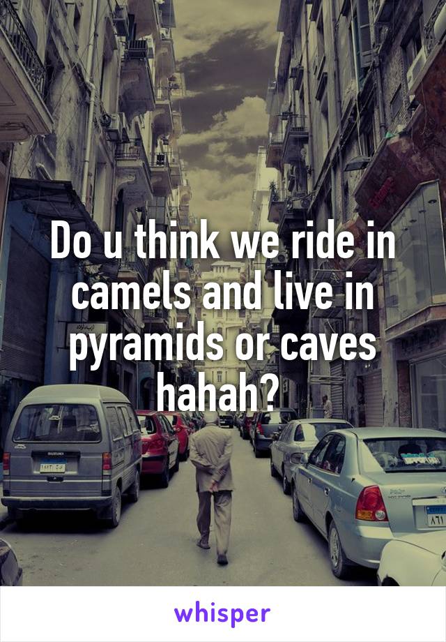 Do u think we ride in camels and live in pyramids or caves hahah? 
