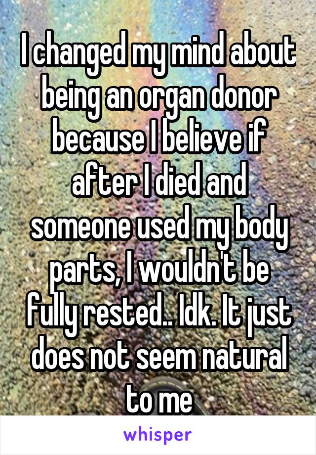 I changed my mind about being an organ donor because I believe if after I died and someone used my body parts, I wouldn't be fully rested.. Idk. It just does not seem natural to me