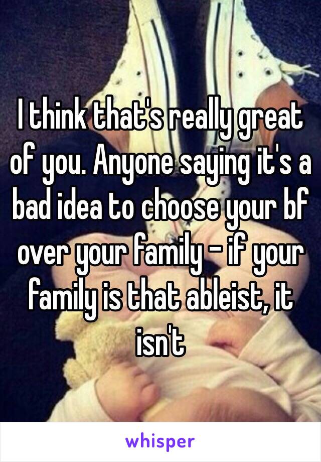 I think that's really great of you. Anyone saying it's a bad idea to choose your bf over your family – if your family is that ableist, it isn't 