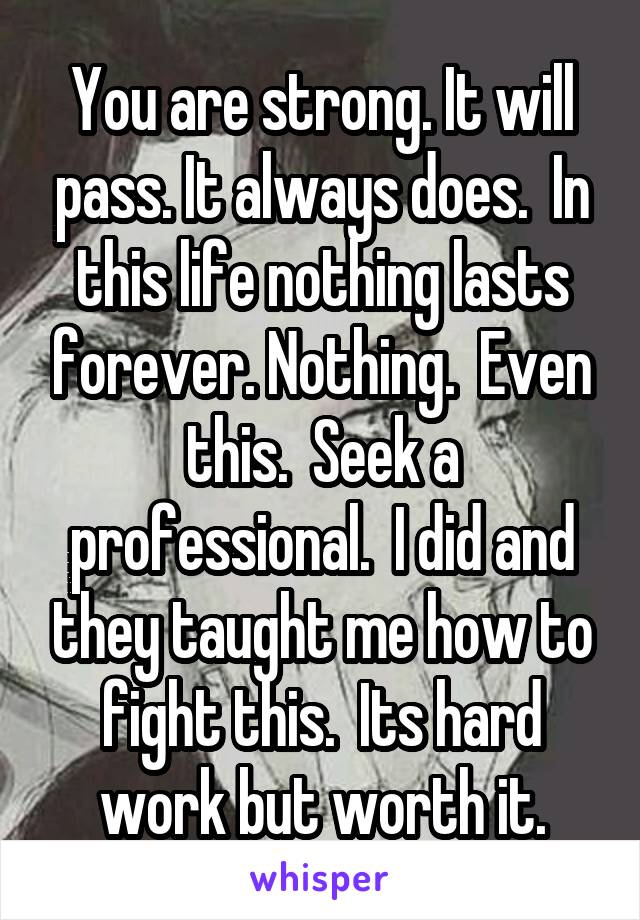 You are strong. It will pass. It always does.  In this life nothing lasts forever. Nothing.  Even this.  Seek a professional.  I did and they taught me how to fight this.  Its hard work but worth it.