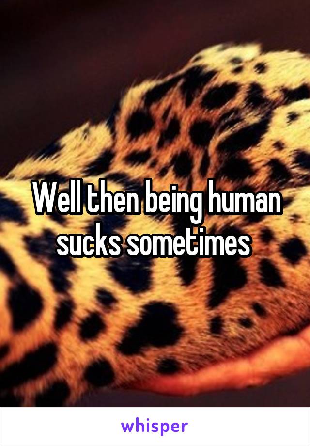Well then being human sucks sometimes 