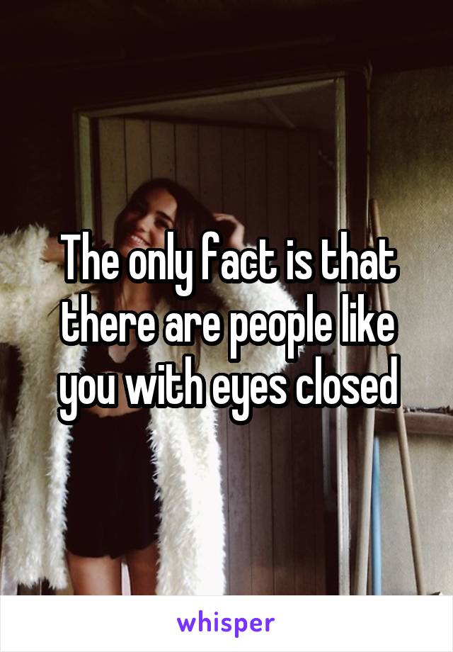 The only fact is that there are people like you with eyes closed