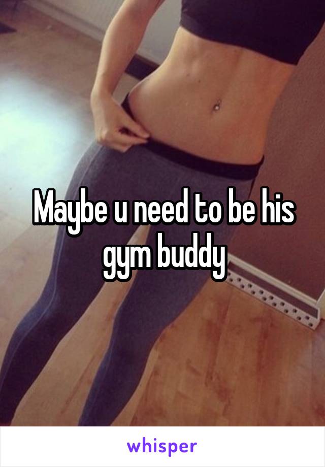 Maybe u need to be his gym buddy