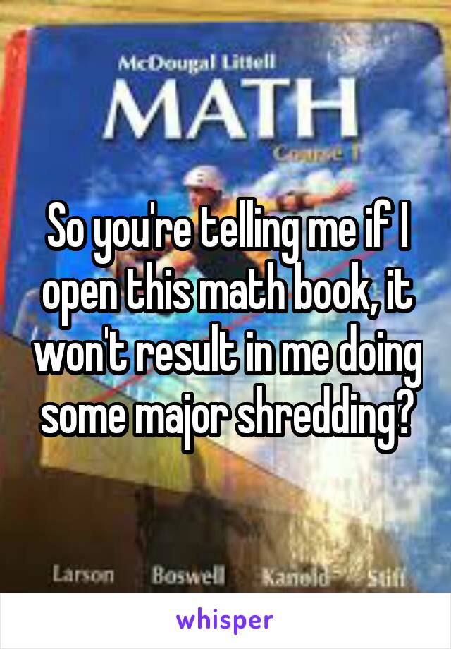 So you're telling me if I open this math book, it won't result in me doing some major shredding?