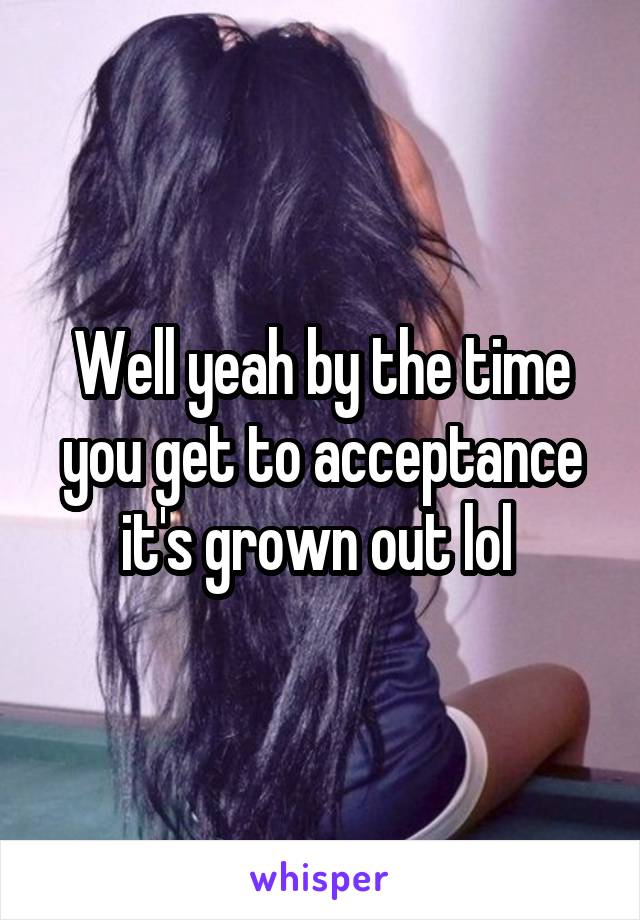 Well yeah by the time you get to acceptance it's grown out lol 