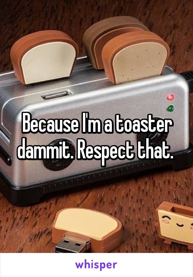 Because I'm a toaster dammit. Respect that. 