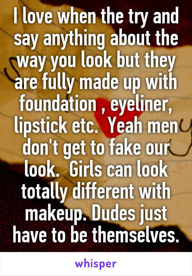 I love when the try and say anything about the way you look but they are fully made up with foundation , eyeliner, lipstick etc.  Yeah men don't get to fake our look.  Girls can look totally different with makeup. Dudes just have to be themselves. 
