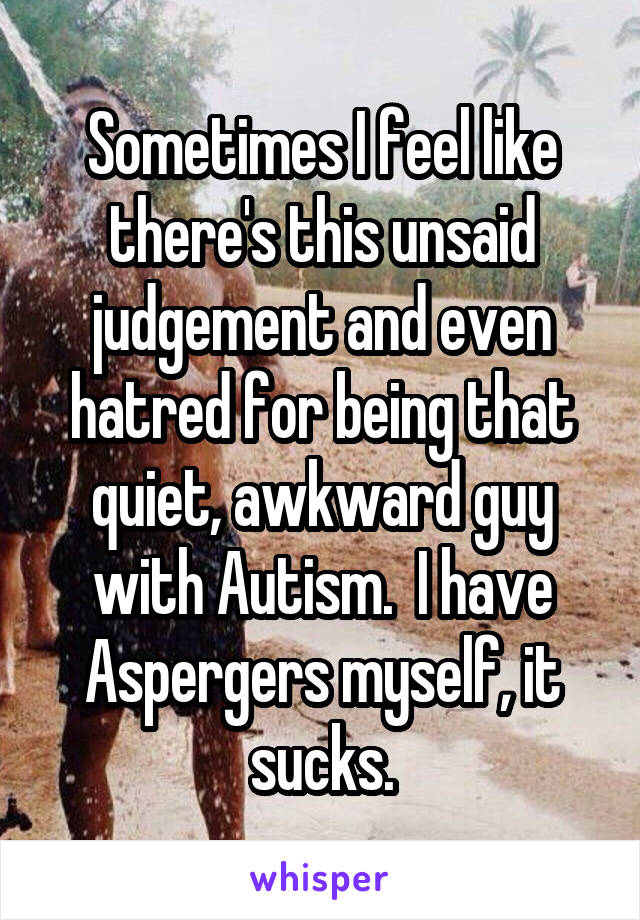 Sometimes I feel like there's this unsaid judgement and even hatred for being that quiet, awkward guy with Autism.  I have Aspergers myself, it sucks.