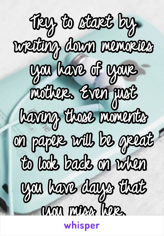 Try to start by writing down memories you have of your mother. Even just having those moments on paper will be great to look back on when you have days that you miss her.