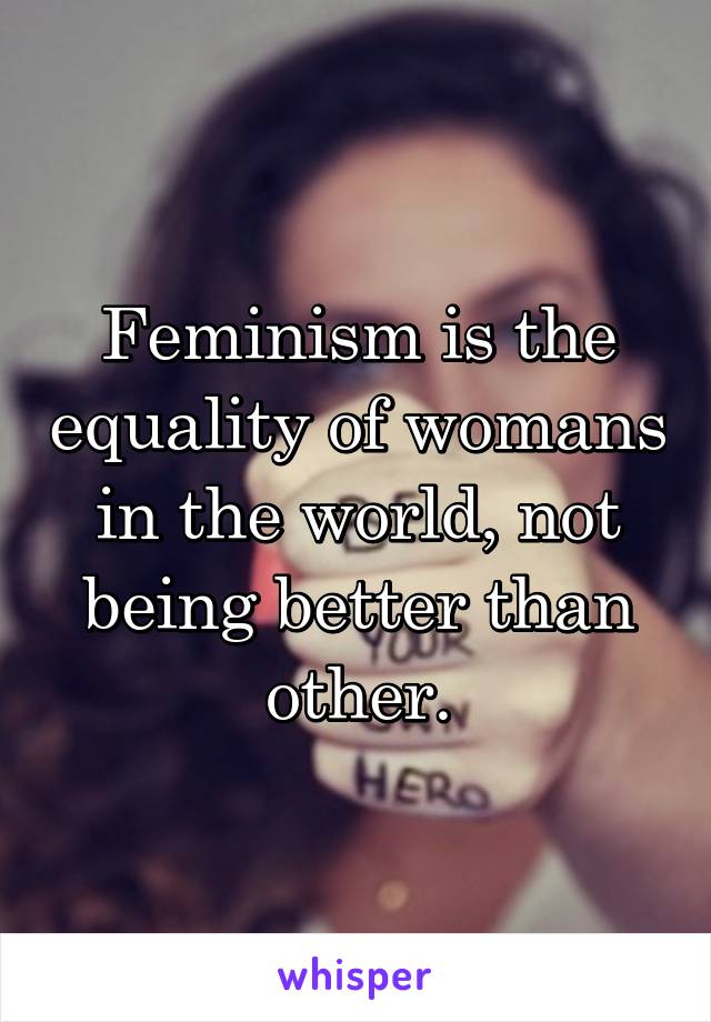 Feminism is the equality of womans in the world, not being better than other.