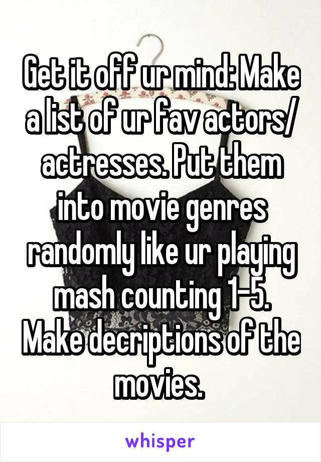 Get it off ur mind: Make a list of ur fav actors/ actresses. Put them into movie genres randomly like ur playing mash counting 1-5. Make decriptions of the movies. 