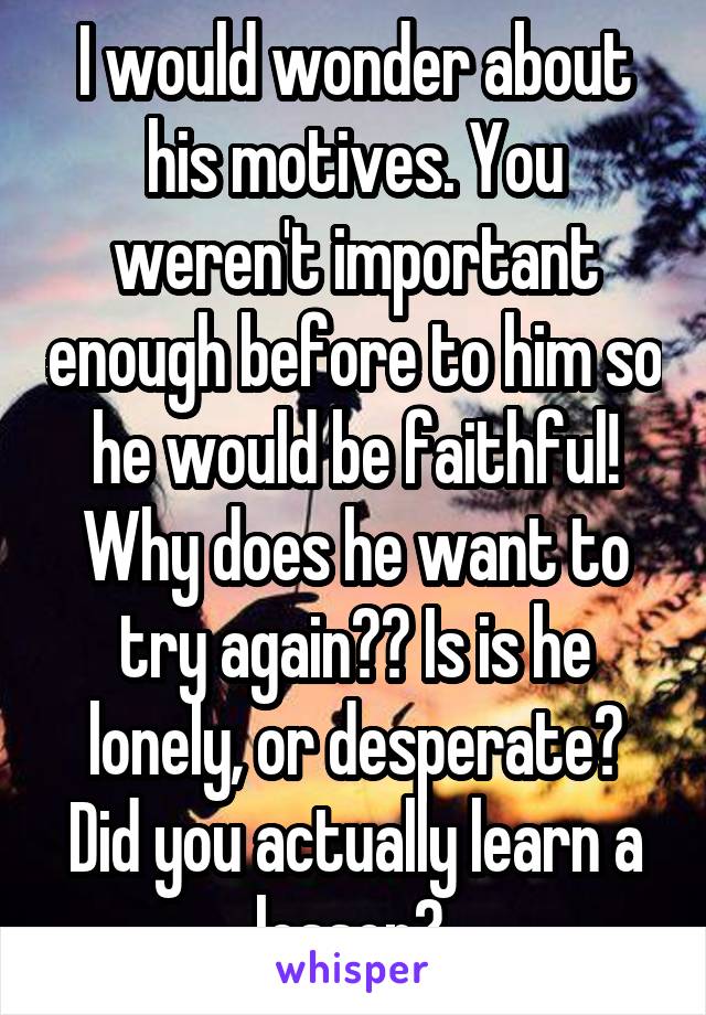 I would wonder about his motives. You weren't important enough before to him so he would be faithful! Why does he want to try again?? Is is he lonely, or desperate? Did you actually learn a lesson? 