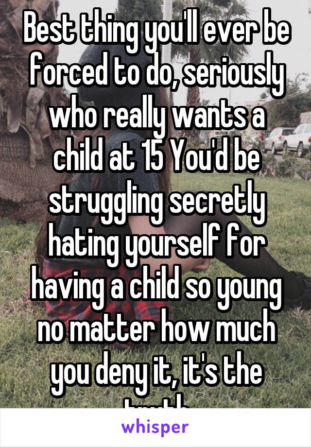 Best thing you'll ever be forced to do, seriously who really wants a child at 15 You'd be struggling secretly hating yourself for having a child so young no matter how much you deny it, it's the truth