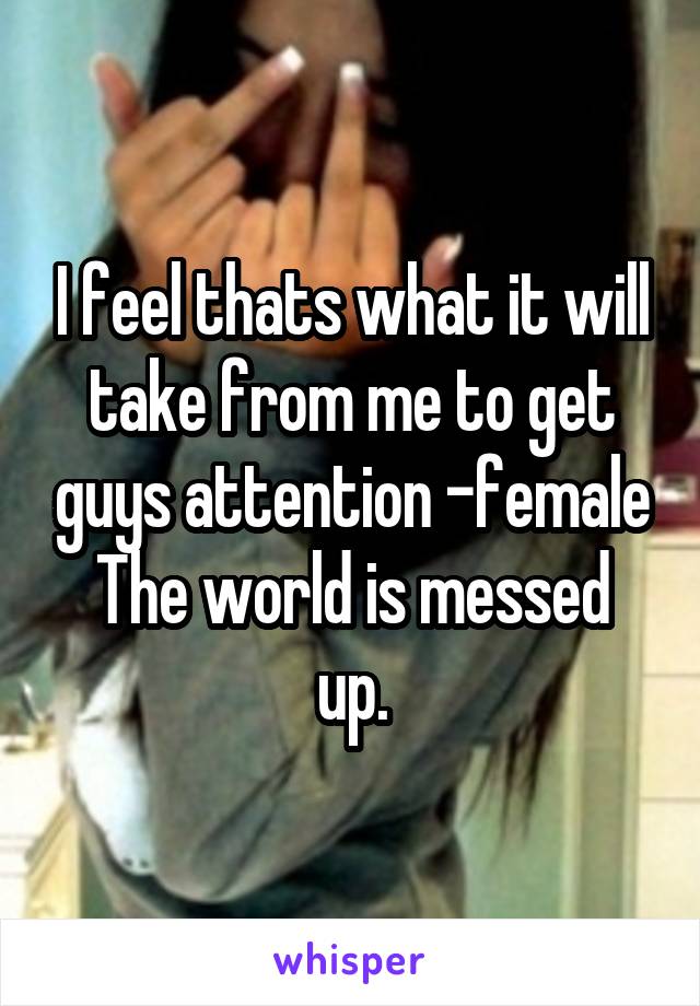 I feel thats what it will take from me to get guys attention -female
The world is messed up.