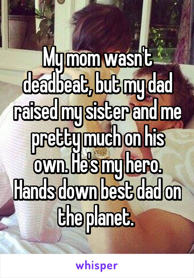 My mom wasn't deadbeat, but my dad raised my sister and me pretty much on his own. He's my hero. Hands down best dad on the planet. 