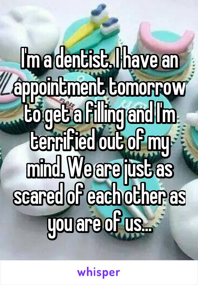 I'm a dentist. I have an appointment tomorrow to get a filling and I'm terrified out of my mind. We are just as scared of each other as you are of us...