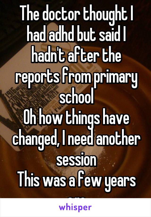 The doctor thought I had adhd but said I hadn't after the reports from primary school
Oh how things have changed, I need another session
This was a few years ago