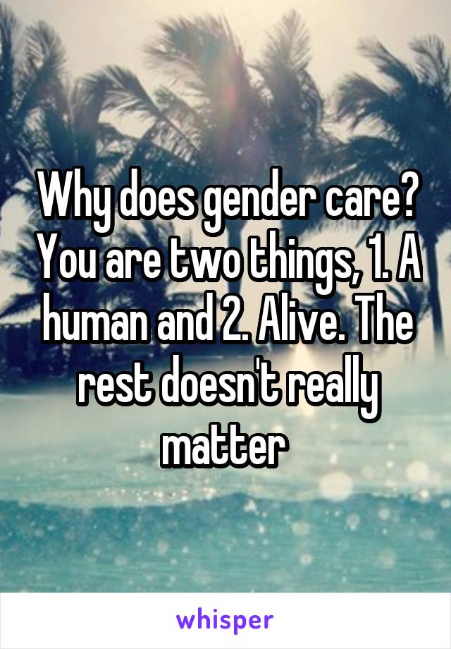 Why does gender care? You are two things, 1. A human and 2. Alive. The rest doesn't really matter 