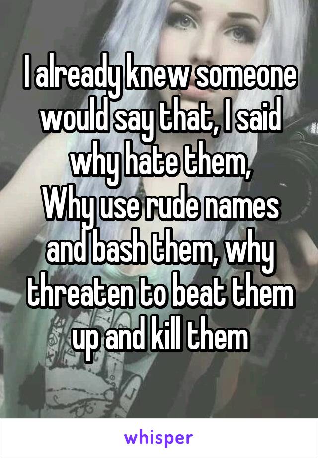 I already knew someone would say that, I said why hate them,
Why use rude names and bash them, why threaten to beat them up and kill them
