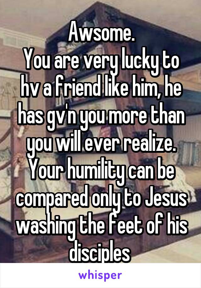 Awsome.
You are very lucky to hv a friend like him, he has gv'n you more than you will ever realize. Your humility can be compared only to Jesus washing the feet of his disciples 