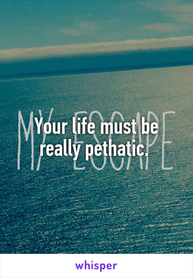 Your life must be really pethatic. 