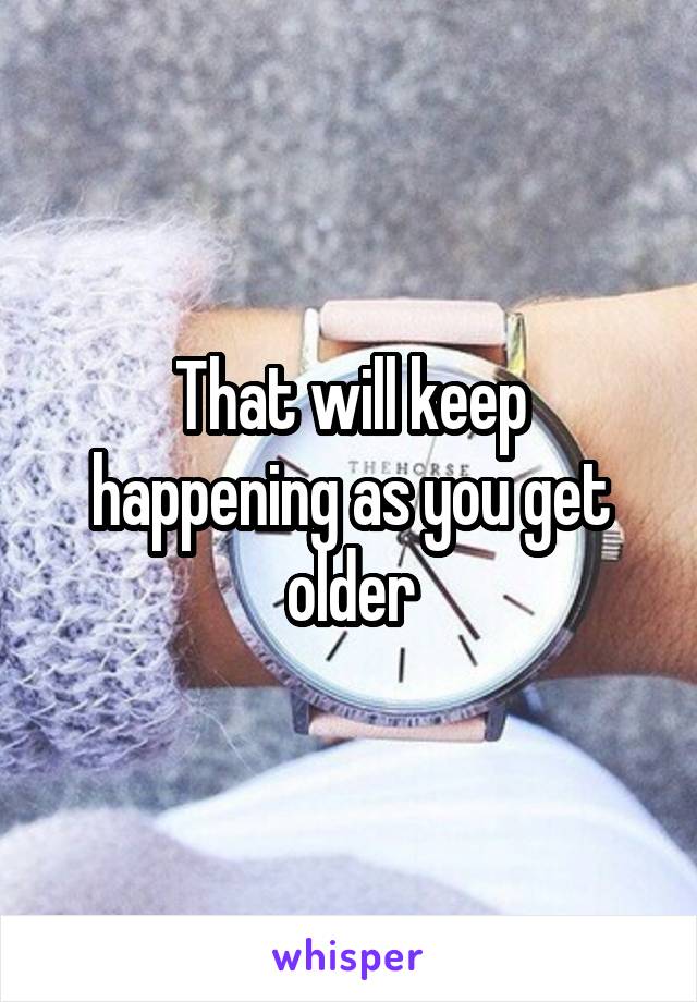 That will keep happening as you get older