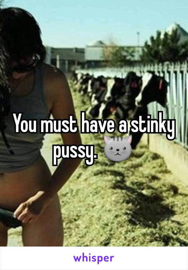 You must have a stinky pussy. 🐱