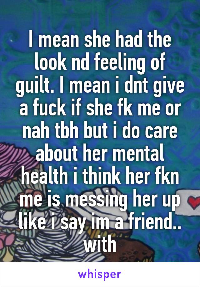 I mean she had the look nd feeling of guilt. I mean i dnt give a fuck if she fk me or nah tbh but i do care about her mental health i think her fkn me is messing her up like i say im a friend.. with