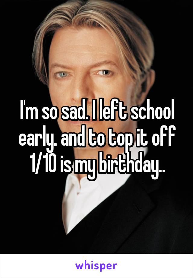 I'm so sad. I left school early. and to top it off 1/10 is my birthday..
