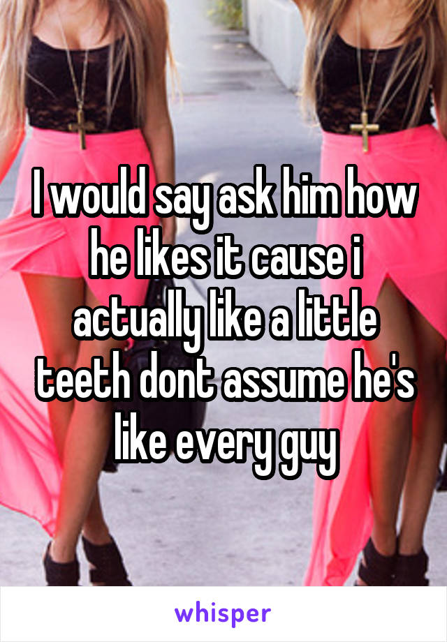 I would say ask him how he likes it cause i actually like a little teeth dont assume he's like every guy