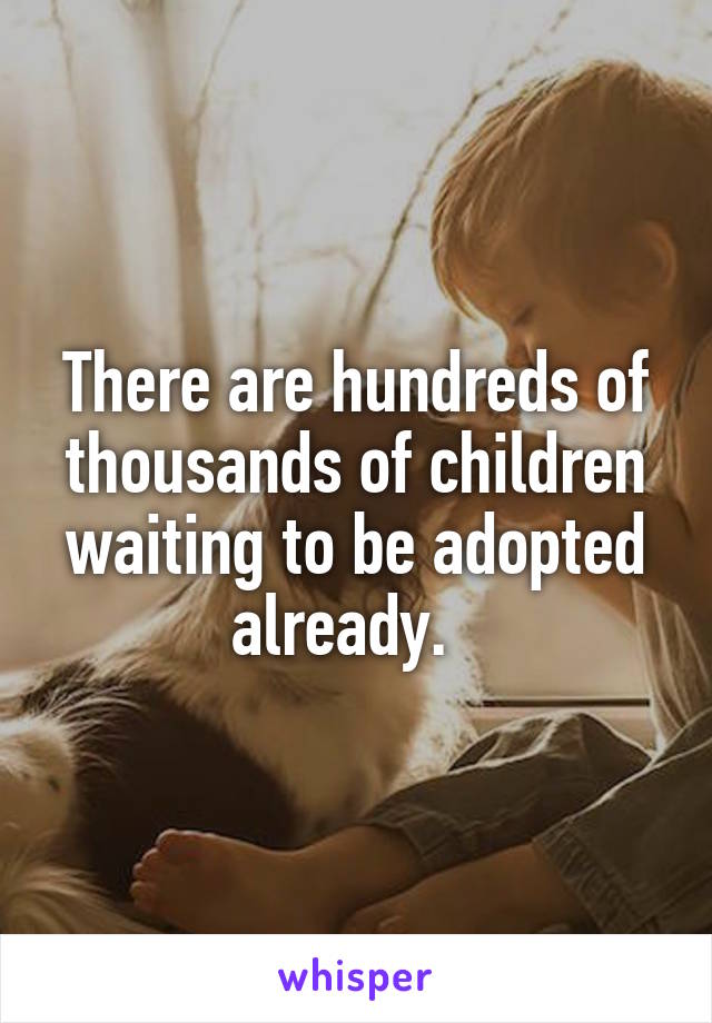 There are hundreds of thousands of children waiting to be adopted already.  