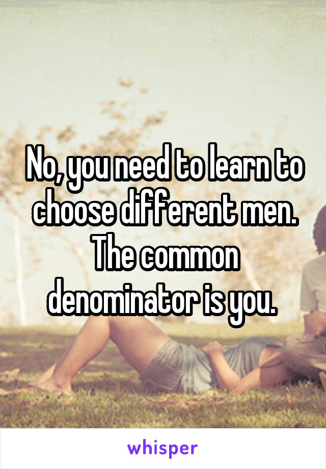 No, you need to learn to choose different men. The common denominator is you. 