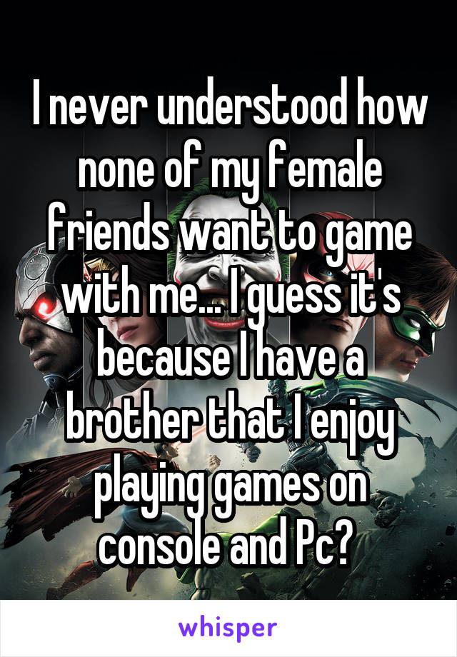 I never understood how none of my female friends want to game with me... I guess it's because I have a brother that I enjoy playing games on console and Pc? 