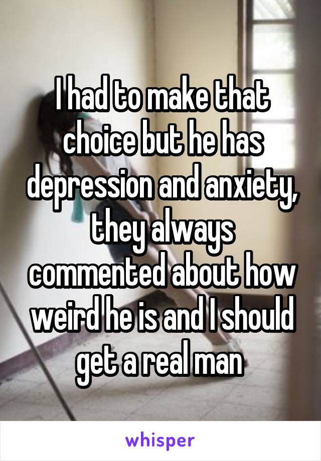 I had to make that choice but he has depression and anxiety, they always commented about how weird he is and I should get a real man 