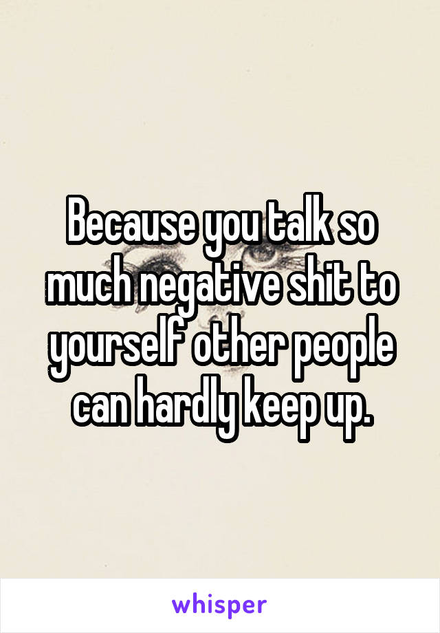 Because you talk so much negative shit to yourself other people can hardly keep up.