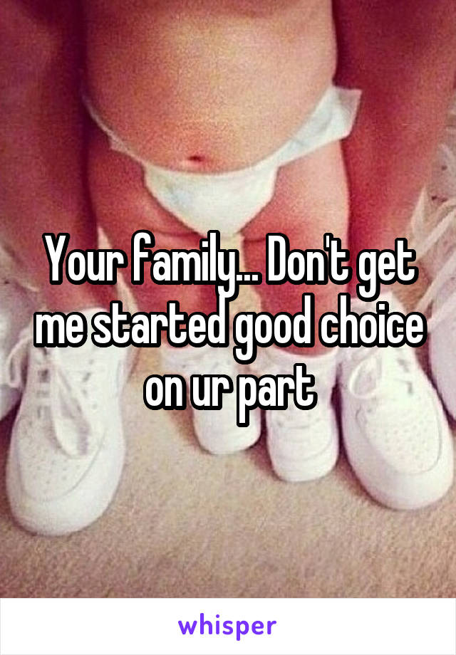 Your family... Don't get me started good choice on ur part