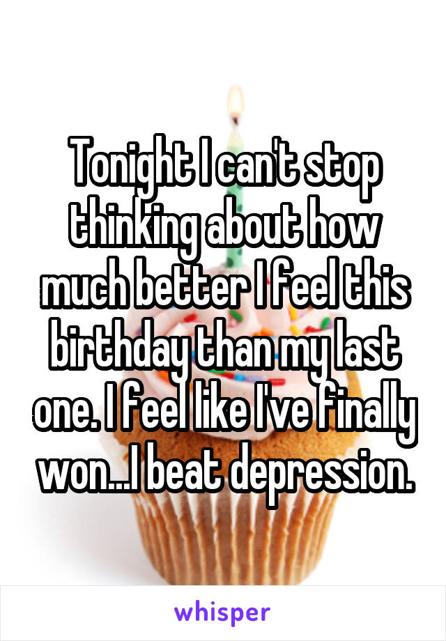 Tonight I can't stop thinking about how much better I feel this birthday than my last one. I feel like I've finally won...I beat depression.