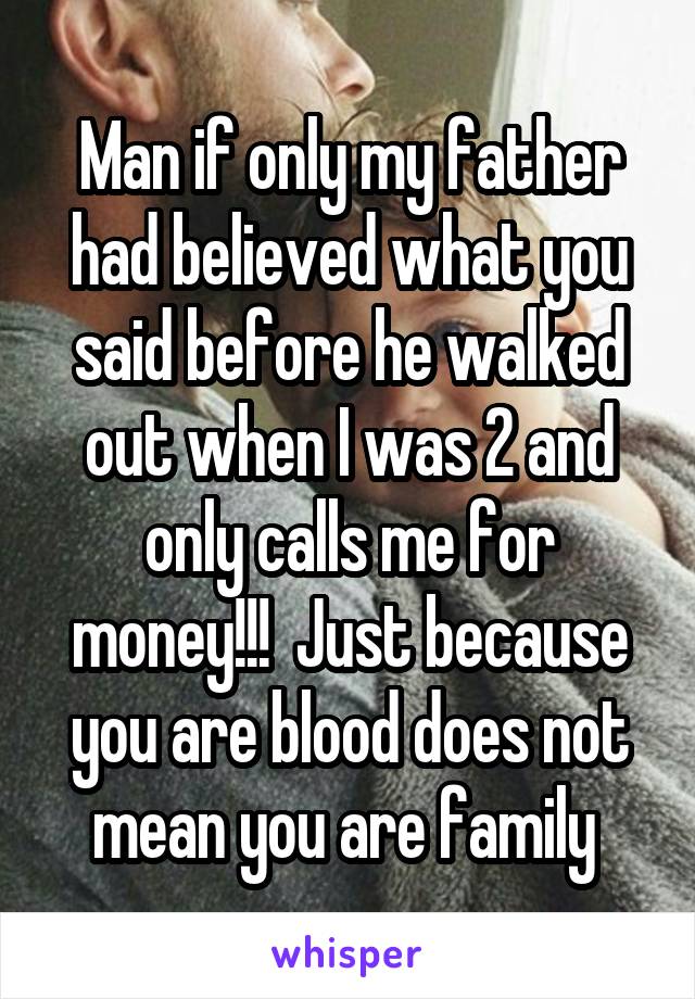 Man if only my father had believed what you said before he walked out when I was 2 and only calls me for money!!!  Just because you are blood does not mean you are family 