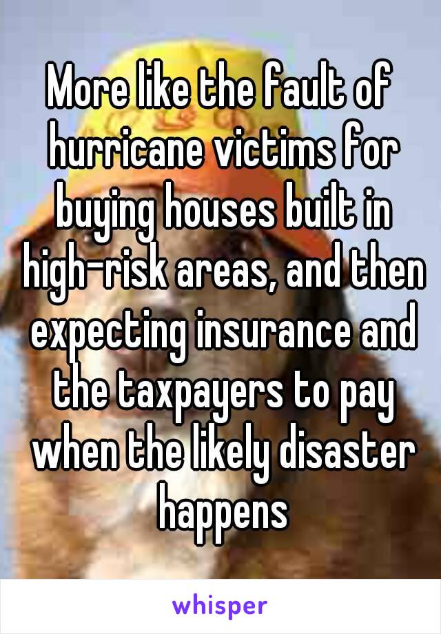 More like the fault of hurricane victims for buying houses built in high-risk areas, and then expecting insurance and the taxpayers to pay when the likely disaster happens