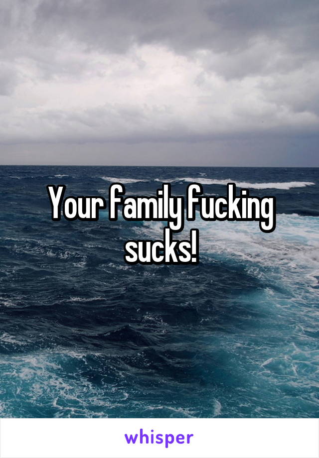 Your family fucking sucks!