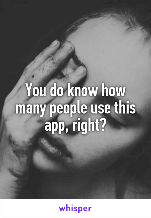 You do know how many people use this app, right?