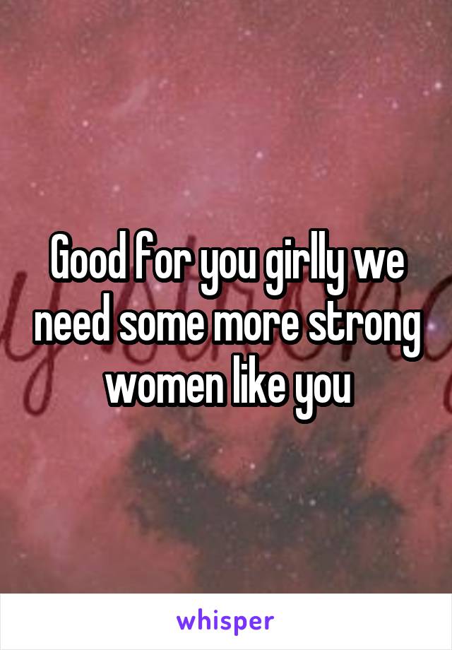 Good for you girlly we need some more strong women like you
