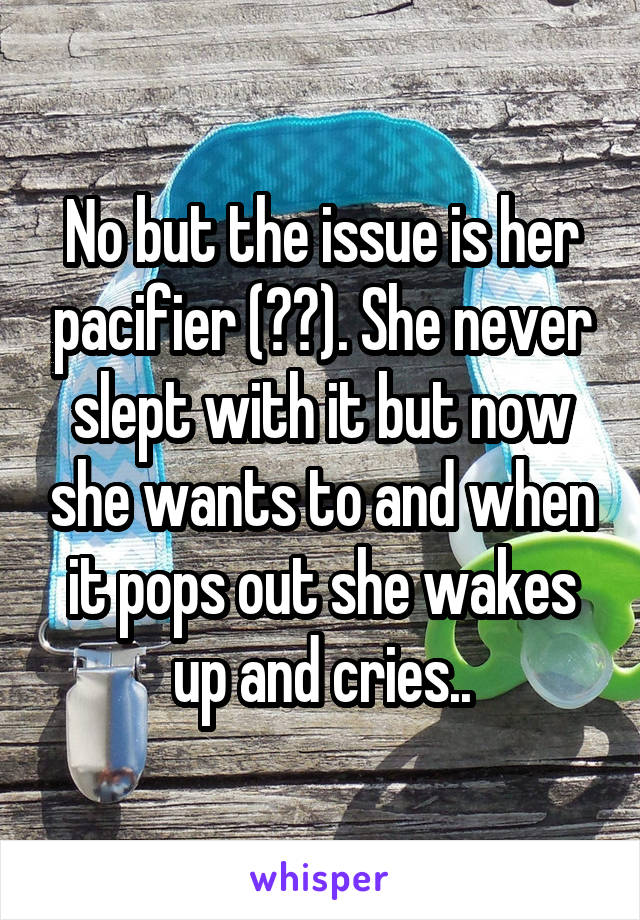 No but the issue is her pacifier (??). She never slept with it but now she wants to and when it pops out she wakes up and cries..