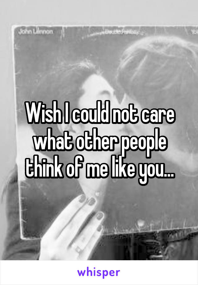 Wish I could not care what other people think of me like you...
