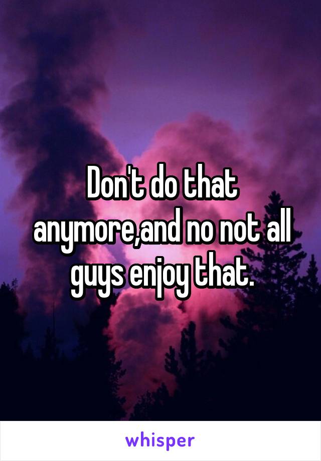 Don't do that anymore,and no not all guys enjoy that.
