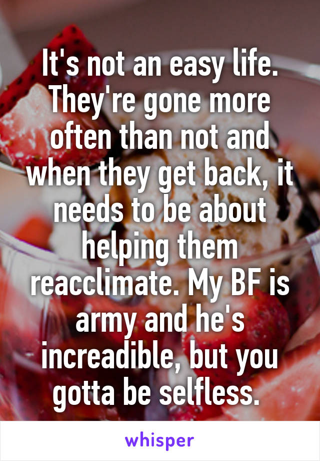 It's not an easy life. They're gone more often than not and when they get back, it needs to be about helping them reacclimate. My BF is army and he's increadible, but you gotta be selfless. 