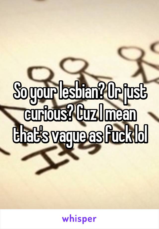 So your lesbian? Or just curious? Cuz I mean that's vague as fuck lol